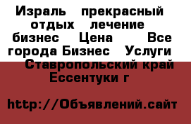 Израль - прекрасный  отдых - лечение - бизнес  › Цена ­ 1 - Все города Бизнес » Услуги   . Ставропольский край,Ессентуки г.